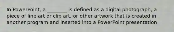 In PowerPoint, a ________ is defined as a digital photograph, a piece of line art or clip art, or other artwork that is created in another program and inserted into a PowerPoint presentation