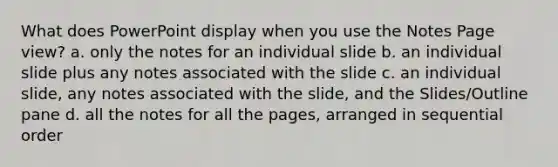 What does PowerPoint display when you use the Notes Page view? a. only the notes for an individual slide b. an individual slide plus any notes associated with the slide c. an individual slide, any notes associated with the slide, and the Slides/Outline pane d. all the notes for all the pages, arranged in sequential order