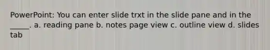 PowerPoint: You can enter slide trxt in the slide pane and in the _____. a. reading pane b. notes page view c. outline view d. slides tab