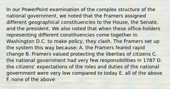 In our PowerPoint examination of the complex structure of the national government, we noted that the Framers assigned different geographical constituencies to the House, the Senate, and the president. We also noted that when these office-holders representing different constituencies come together in Washington D.C. to make policy, they clash. The Framers set up the system this way because: A. the Framers feared rapid change B. Framers valued protecting the liberties of citizens C. the national government had very few responsibilities in 1787 D. the citizens' expectations of the roles and duties of the national government were very low compared to today E. all of the above F. none of the above