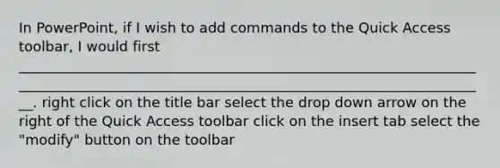 In PowerPoint, if I wish to add commands to the Quick Access toolbar, I would first ____________________________________________________________________________________________________________________________________. right click on the title bar select the drop down arrow on the right of the Quick Access toolbar click on the insert tab select the "modify" button on the toolbar