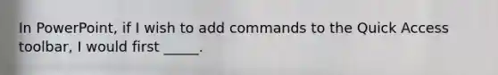 In PowerPoint, if I wish to add commands to the Quick Access toolbar, I would first _____.