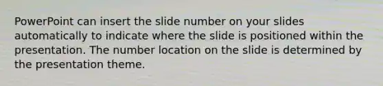 PowerPoint can insert the slide number on your slides automatically to indicate where the slide is positioned within the presentation. The number location on the slide is determined by the presentation theme.