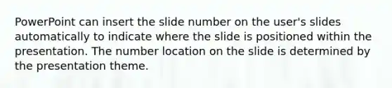 PowerPoint can insert the slide number on the user's slides automatically to indicate where the slide is positioned within the presentation. The number location on the slide is determined by the presentation theme.