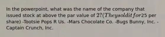 In the powerpoint, what was the name of the company that issued stock at above the par value of 2? (They sold it for25 per share) -Tootsie Pops R Us. -Mars Chocolate Co. -Bugs Bunny, Inc. -Captain Crunch, Inc.