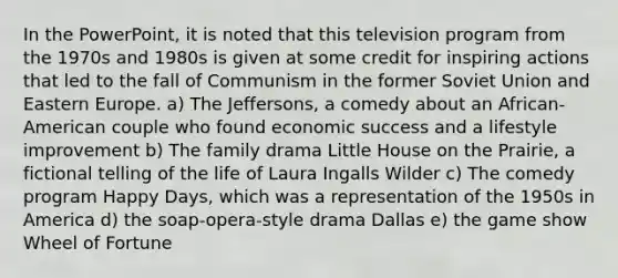 In the PowerPoint, it is noted that this television program from the 1970s and 1980s is given at some credit for inspiring actions that led to the fall of Communism in the former Soviet Union and Eastern Europe. a) The Jeffersons, a comedy about an African-American couple who found economic success and a lifestyle improvement b) The family drama Little House on the Prairie, a fictional telling of the life of Laura Ingalls Wilder c) The comedy program Happy Days, which was a representation of the 1950s in America d) the soap-opera-style drama Dallas e) the game show Wheel of Fortune