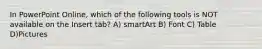 In PowerPoint Online, which of the following tools is NOT available on the Insert tab? A) smartArt B) Font C) Table D)Pictures