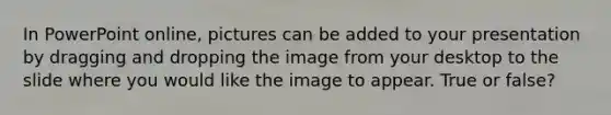 In PowerPoint online, pictures can be added to your presentation by dragging and dropping the image from your desktop to the slide where you would like the image to appear. True or false?