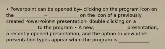 • Powerpoint can be opened by: ̶ clicking on the program icon on the _____________ ̶ _____________ on the icon of a previously created PowerPoint® presentation ̶ double-clicking on a _____________ to the program • A new, _____________ presentation, a recently opened presentation, and the option to view other presentation types appear when the program is _____________.