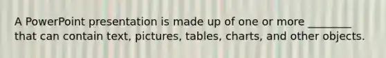 A PowerPoint presentation is made up of one or more ________ that can contain text, pictures, tables, charts, and other objects.