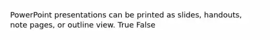 PowerPoint presentations can be printed as slides, handouts, note pages, or outline view. True False