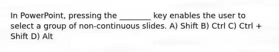 In PowerPoint, pressing the ________ key enables the user to select a group of non-continuous slides. A) Shift B) Ctrl C) Ctrl + Shift D) Alt