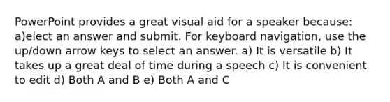 PowerPoint provides a great visual aid for a speaker because: a)elect an answer and submit. For keyboard navigation, use the up/down arrow keys to select an answer. a) It is versatile b) It takes up a great deal of time during a speech c) It is convenient to edit d) Both A and B e) Both A and C