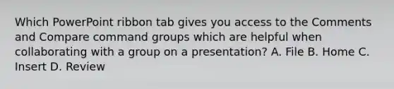 Which PowerPoint ribbon tab gives you access to the Comments and Compare command groups which are helpful when collaborating with a group on a presentation? A. File B. Home C. Insert D. Review