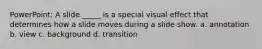 PowerPoint: A slide _____ is a special visual effect that determines how a slide moves during a slide show. a. annotation b. view c. background d. transition