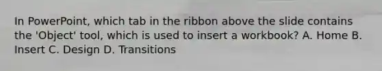 In PowerPoint, which tab in the ribbon above the slide contains the 'Object' tool, which is used to insert a workbook? A. Home B. Insert C. Design D. Transitions