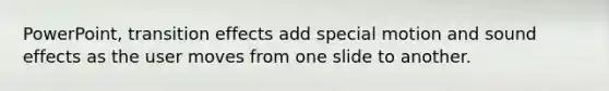 PowerPoint, transition effects add special motion and sound effects as the user moves from one slide to another.