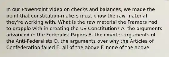 In our PowerPoint video on checks and balances, we made the point that constitution-makers must know the raw material they're working with. What is the raw material the Framers had to grapple with in creating the US Constitution? A. the arguments advanced in the Federalist Papers B. the counter-arguments of the Anti-Federalists D. the arguments over why the Articles of Confederation failed E. all of the above F. none of the above