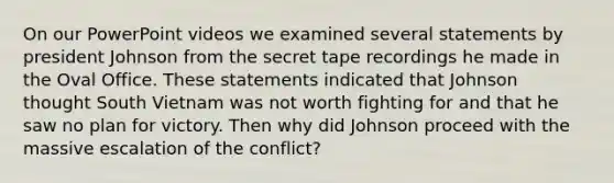 On our PowerPoint videos we examined several statements by president Johnson from the secret tape recordings he made in the Oval Office. These statements indicated that Johnson thought South Vietnam was not worth fighting for and that he saw no plan for victory. Then why did Johnson proceed with the massive escalation of the conflict?