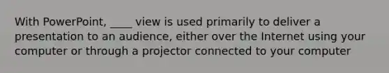 With PowerPoint, ____ view is used primarily to deliver a presentation to an audience, either over the Internet using your computer or through a projector connected to your computer