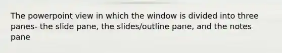 The powerpoint view in which the window is divided into three panes- the slide pane, the slides/outline pane, and the notes pane