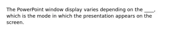 The PowerPoint window display varies depending on the ____, which is the mode in which the presentation appears on the screen.