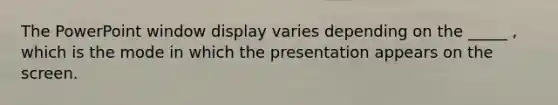 The PowerPoint window display varies depending on the _____ , which is the mode in which the presentation appears on the screen.