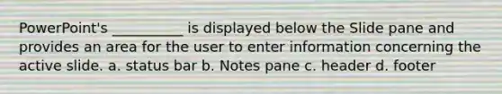 PowerPoint's __________ is displayed below the Slide pane and provides an area for the user to enter information concerning the active slide. a. status bar b. Notes pane c. header d. footer