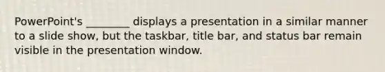 PowerPoint's ________ displays a presentation in a similar manner to a slide show, but the taskbar, title bar, and status bar remain visible in the presentation window.