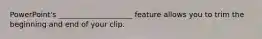 PowerPoint's ____________________ feature allows you to trim the beginning and end of your clip.