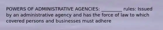 POWERS OF ADMINISTRATIVE AGENCIES: _________ rules: Issued by an administrative agency and has the force of law to which covered persons and businesses must adhere