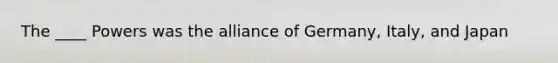 The ____ Powers was the alliance of Germany, Italy, and Japan