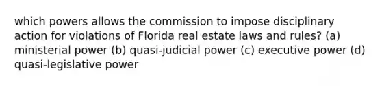 which powers allows the commission to impose disciplinary action for violations of Florida real estate laws and rules? (a) ministerial power (b) quasi-judicial power (c) executive power (d) quasi-legislative power