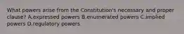 What powers arise from the Constitution's necessary and proper clause? A.expressed powers B.enumerated powers C.implied powers D.regulatory powers