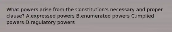 What powers arise from the Constitution's necessary and proper clause? A.expressed powers B.enumerated powers C.implied powers D.regulatory powers