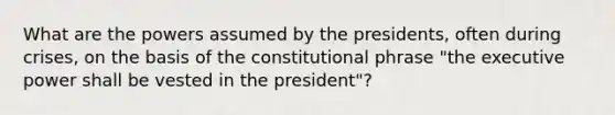 What are the powers assumed by the presidents, often during crises, on the basis of the constitutional phrase "the executive power shall be vested in the president"?