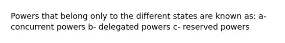 Powers that belong only to the different states are known as: a- concurrent powers b- delegated powers c- reserved powers