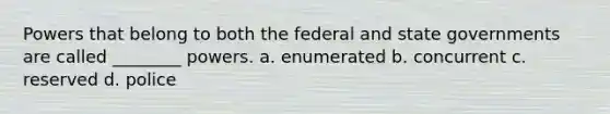 Powers that belong to both the federal and state governments are called ________ powers. a. enumerated b. concurrent c. reserved d. police