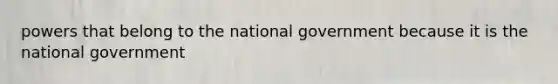 powers that belong to the national government because it is the national government