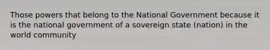 Those powers that belong to the National Government because it is the national government of a sovereign state (nation) in the world community