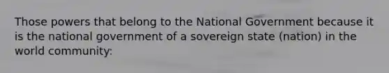 Those powers that belong to the National Government because it is the national government of a sovereign state (nation) in the world community: