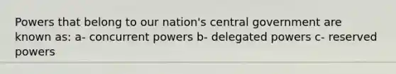 Powers that belong to our nation's central government are known as: a- concurrent powers b- delegated powers c- reserved powers