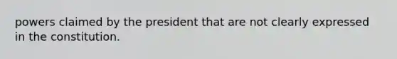 powers claimed by the president that are not clearly expressed in the constitution.