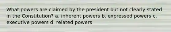 What powers are claimed by the president but not clearly stated in the Constitution? a. inherent powers b. expressed powers c. executive powers d. related powers