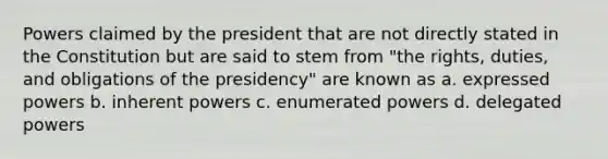 Powers claimed by the president that are not directly stated in the Constitution but are said to stem from "the rights, duties, and obligations of the presidency" are known as a. expressed powers b. inherent powers c. enumerated powers d. delegated powers