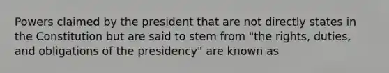 Powers claimed by the president that are not directly states in the Constitution but are said to stem from "the rights, duties, and obligations of the presidency" are known as