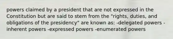 powers claimed by a president that are not expressed in the Constitution but are said to stem from the "rights, duties, and obligations of the presidency" are known as: -delegated powers -inherent powers -expressed powers -enumerated powers