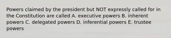 Powers claimed by the president but NOT expressly called for in the Constitution are called A. executive powers B. inherent powers C. delegated powers D. inferential powers E. trustee powers