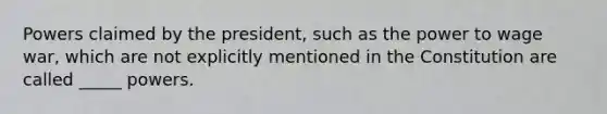 Powers claimed by the president, such as the power to wage war, which are not explicitly mentioned in the Constitution are called _____ powers.