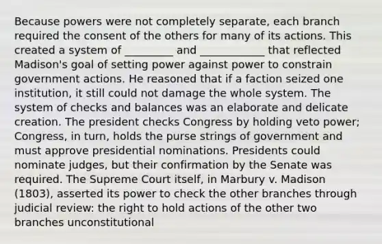 Because powers were not completely separate, each branch required the consent of the others for many of its actions. This created a system of _________ and ____________ that reflected Madison's goal of setting power against power to constrain government actions. He reasoned that if a faction seized one institution, it still could not damage the whole system. The system of checks and balances was an elaborate and delicate creation. The president checks Congress by holding veto power; Congress, in turn, holds the purse strings of government and must approve presidential nominations. Presidents could nominate judges, but their confirmation by the Senate was required. The Supreme Court itself, in Marbury v. Madison (1803), asserted its power to check the other branches through judicial review: the right to hold actions of the other two branches unconstitutional